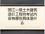丽江一级土木建筑造价工程师考试内容有哪些具体是什么