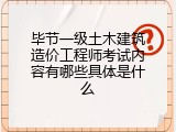 毕节一级土木建筑造价工程师考试内容有哪些具体是什么