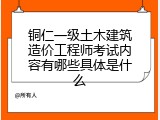 铜仁一级土木建筑造价工程师考试内容有哪些具体是什么
