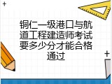 铜仁一级港口与航道工程建造师考试要多少分才能合格通过