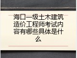 海口一级土木建筑造价工程师考试内容有哪些具体是什么