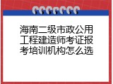 海南二级市政公用工程建造师考证报考培训机构怎么选