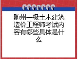 随州一级土木建筑造价工程师考试内容有哪些具体是什么