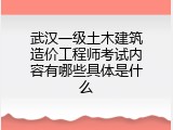 武汉一级土木建筑造价工程师考试内容有哪些具体是什么