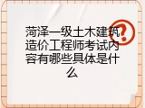 菏泽一级土木建筑造价工程师考试内容有哪些具体是什么