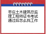 枣庄土木建筑总监理工程师证书考试通过后怎么找工作