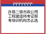 许昌二级市政公用工程建造师考证报考培训机构怎么选