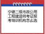 宁德二级市政公用工程建造师考证报考培训机构怎么选