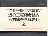 淮北一级土木建筑造价工程师考试内容有哪些具体是什么