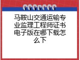 马鞍山交通运输专业监理工程师证书电子版在哪下载怎么下