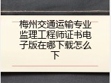 梅州交通运输专业监理工程师证书电子版在哪下载怎么下