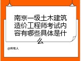 南京一级土木建筑造价工程师考试内容有哪些具体是什么