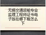无锡交通运输专业监理工程师证书电子版在哪下载怎么下