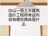 白山一级土木建筑造价工程师考试内容有哪些具体是什么