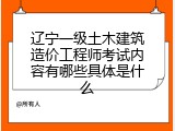 辽宁一级土木建筑造价工程师考试内容有哪些具体是什么
