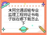 大同交通运输专业监理工程师证书电子版在哪下载怎么下
