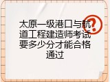 太原一级港口与航道工程建造师考试要多少分才能合格通过