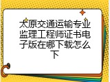 太原交通运输专业监理工程师证书电子版在哪下载怎么下