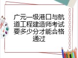 广元一级港口与航道工程建造师考试要多少分才能合格通过