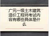 广元一级土木建筑造价工程师考试内容有哪些具体是什么