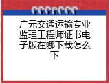 广元交通运输专业监理工程师证书电子版在哪下载怎么下