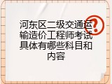 河东区二级交通运输造价工程师考试具体有哪些科目和内容