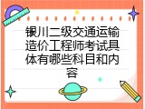 银川二级交通运输造价工程师考试具体有哪些科目和内容