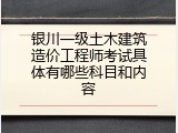 银川一级土木建筑造价工程师考试具体有哪些科目和内容