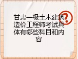 甘肃一级土木建筑造价工程师考试具体有哪些科目和内容