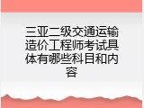 三亚二级交通运输造价工程师考试具体有哪些科目和内容