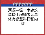 河源一级土木建筑造价工程师考试具体有哪些科目和内容