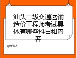 汕头二级交通运输造价工程师考试具体有哪些科目和内容