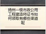 扬州一级市政公用工程建造师证书如何领取有哪些渠道呢