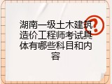 湖南一级土木建筑造价工程师考试具体有哪些科目和内容