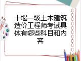 十堰一级土木建筑造价工程师考试具体有哪些科目和内容