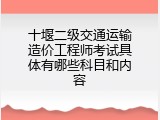 十堰二级交通运输造价工程师考试具体有哪些科目和内容