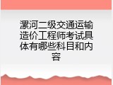 漯河二级交通运输造价工程师考试具体有哪些科目和内容