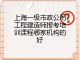 上海一级市政公用工程建造师报考培训课程哪家机构的好