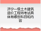 济宁一级土木建筑造价工程师考试具体有哪些科目和内容