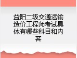 益阳二级交通运输造价工程师考试具体有哪些科目和内容