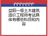 益阳一级土木建筑造价工程师考试具体有哪些科目和内容