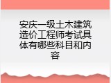 安庆一级土木建筑造价工程师考试具体有哪些科目和内容