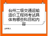 台州二级交通运输造价工程师考试具体有哪些科目和内容