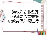 上海水利专业监理工程师是否需要继续教育呢如何进行