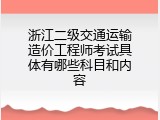 浙江二级交通运输造价工程师考试具体有哪些科目和内容