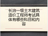 长治一级土木建筑造价工程师考试具体有哪些科目和内容