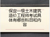 保定一级土木建筑造价工程师考试具体有哪些科目和内容