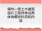 福州一级土木建筑造价工程师考试具体有哪些科目和内容