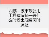 西藏一级市政公用工程建造师一般什么时候出成绩何时发证