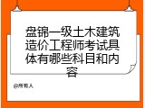 盘锦一级土木建筑造价工程师考试具体有哪些科目和内容